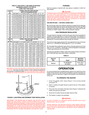 Page 99
TABLE 4. GAS SUPPLY LINE SIZES (IN INCHES)*
MAXIMUM CAPACITY OF PIPE IN CUBIC FEET PER HOUR
BEFORE PLACING THE HEATER IN OPERATION, CHECK FOR GAS 
LEAKAGE. Use soap and water solution or other material acceptable for 
the purpose in locating the leaks. DO NOT USE MATCHES, CANDLES, 
FLAME OR OTHER SOURCES OF IGNITION FOR THIS PURPOSE.
FIGURE 5. GAS PIPING AND  SEDIMENT TRAP INSTALLATION 
DISCONNECT THE HEATER AND ITS MANUAL GAS SHUTOFF VALVE  
FROM THE GAS SUPPLY PIPING SYSTEM DURING ANY SUPPLY...
