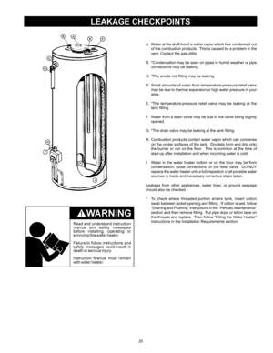 Page 2525
LEAKAGE CHECKPOINTS
A.	 Water	at	the	 draft	 hood	 is	water	 vapor	 which	 has	condensed	 out	
of	 the	 combustion 	products.		 This	is	caused	 by	a	problem	 in	the	
vent.	Contact	the	gas	utility.
B.		*Condensation	 may	be	seen	 on	pipes	 in	humid	 weather	 or	pipe	
connections	may	be	leaking.
C.		*The	anode	rod	fitting	may	be	leaking.
D.		Small	 amounts	of	water	 from	temperature-pressure	 relief	valve	
may	 be	due	 to	thermal	 expansion	 or	high	 water	 pressure	 in	your	
area.
E.		*The...