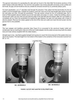 Page 1212
The general instructions for penetrating the side wall are found in the Side Wall Terminations sections of the 
water heater’s Instruction Manual. The common vent system may not be used with concentric or low  profile vent 
terminals. All pipe and terminations that are outside the structure should be UV pr\
otected (black) parts.
For each penetration, cut a 7” diameter hole through the structure. First, attach the final termination for the air 
intake to its final straight pipe. Outside the building,...