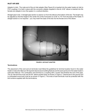 Page 1313
INLET AIR SIDE
Adapter to inlet - The male end of the air inlet adapter (See Figure 6) is inserted into the water heater air inlet (a 
PVC coupling). It is held in place with the connector adapter supplied in this kit. A 90° elbow is inserted into the 
female end adapter to turn the system in a vertical direction.
Straight pipe to tee - A straight pipe section is used to run from the elbow to the bottom of the tee. The length may 
be adjusted so that the height to the center line of the horizontal run...