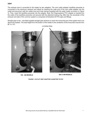 Page 77
VENT
The  exhaust  vent  is  connected  to  the  heater  by  two  adapters.  The  vent  outlet  adapter/  backflow  preventer  is  
connected  to  the  aluminum  exhaust  vent  elbow  by  inserting  the  male  end  of  the  vent  outlet  adapter  into  the 
outlet and securing it with the rubber boot and hose clamps (supplied with the water heater as shown in Figure 
3). Then, insert the backflow preventer into the adapter. Next, the Polypropylene/ PVC adapter is inserted into 
the outlet of the...