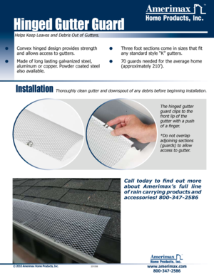 Page 1Helps Keep Leaves and Debris Out of Gutters.
Hinged Gutter Guard
™
•    Convex hinged design provides strength 
and allows access to gutters.
•    Made of long lasting galvanized steel, 
aluminum or copper. Powder coated steel 
also available.
•    Three foot sections come in sizes that fit 
any standard style “K” gutters.
•    70 guards needed for the average home 
(approximately 210’).
www.amerimax.com800-347-2586 
™
© 2010 Amerimax Home Products, Inc.         201008
Installation Thoroughly clean...
