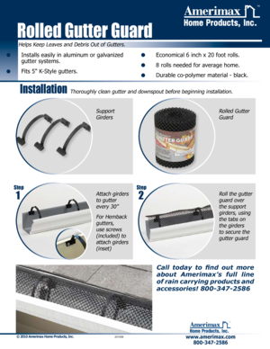 Page 1www.amerimax.com800-347-2586 
™
© 2010 Amerimax Home Products, Inc.         201008
Call  today  to  find  out  more 
about  Amerimax’s  full  line 
of rain carrying products and 
accessories! 800-347-2586
•    Installs easily in aluminum or galvanized 
gutter systems.
•   Fits 5" K-Style gutters.
•   Economical 6 inch x 20 foot rolls.
•   8 rolls needed for average home.
•   Durable co-polymer material - black.
Helps Keep Leaves and Debris Out of Gutters.
Installation 
Rolled Gutter Guard
™...