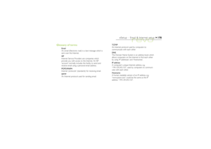 Page 178178
eSetup – Email & Internet setup
Glossary of terms
Email
An email (Electronic mail) is a text message which is
sent over the Internet.
ISP
Internet Service Providers are companies which
provide you with access to the Internet. An ISP
‘account’ normally includes the facility to send and
receive email using a personal email address.
POP3/IMAP4
Internet ‘protocols’ (standards) for receiving email.
SMTP
An Internet protocol used for sending email.TCP/IP
An Internet protocol used by computers to...