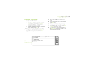 Page 8484
Email & SMS
Creating an SMS message
To write a new SMS message: 
1.Tap the New button on the Toolbar and select
SMS, or use the command on the Message
menu. Email displays the “Message editor” in
which you can write your message.
2.Enter the mobile phone number for the recipient
of your message on the To: line.Note: You can insert a mobile phone number from
your Contacts address book by tapping Address on
the Toolbar, or using the command on the Edit
menu.3.Type in your message at the bottom of the...