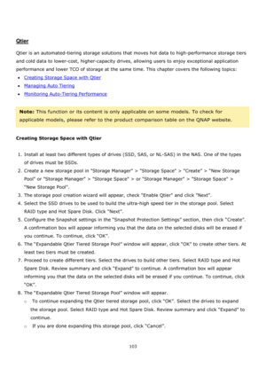 Page 103103 
 
 
 
 
Qtier 
 
Qtier is an automated-tiering storage solutions that moves hot data to high-performance storage tiers 
and cold data to lower-cost, higher-capacity drives, allowing users to enjoy exceptional application 
performance and lower TCO of storage at the same time. This chapter covers the following topics: 
Creating Storage Space with Qtier 
Managing Auto Tiering 
Monitoring Auto-Tiering Performance 
 
Note: This function or its content is only applicable on some models. To check...