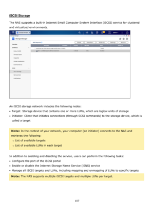 Page 107107 
 
 
iSCSI Storage 
 
The NAS supports a built-in Internet Small Computer System Interface (iSCSI) service for clustered 
and virtualized environments. 
 
  
An iSCSI storage network includes the following nodes: 
Target: Storage device that contains one or more LUNs, which are logical units of storage 
Initiator: Client that initiates connections (through SCSI commands) to the storage device, which is 
called a target 
 
Note: In the context of your network, your computer (an initiator) connects...