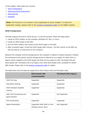 Page 108108 
 
In this chapter, these topics are covered: 
iSCSI Configuration 
Optimizing iSCSI Performance 
Advanced ACL 
Snapshot 
 
Note: The function or its content is only applicable on some models. To check for 
applicable models, please refer to the product comparison table on the QNAP website. 
 
iSCSI Configuration 
  
The NAS supports the built-in iSCSI service. To use this function, follow the steps below: 
1. Install an iSCSI initiator on the computer (Windows PC, Mac, or Linux).        
2....