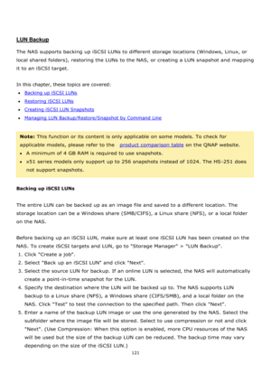 Page 121121 
 
 
 
 
LUN Backup 
 
The NAS supports backing up iSCSI LUNs to different storage locations (Windows, Linux, or 
local shared folders), restoring the LUNs to the NAS, or creating a LUN snapshot and mapping 
it to an iSCSI target. 
 
In this chapter, these topics are covered: 
Backing up iSCSI LUNs 
Restoring iSCSI LUNs 
Creating iSCSI LUN Snapshots 
Managing LUN Backup/Restore/Snapshot by Command Line 
 
Note: This function or its content is only applicable on some models. To check for...
