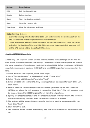 Page 123123 
 
Action Description 
Edit Edit the job settings. 
Delete Delete the job. 
Start Start the job immediately. 
Stop Stop the running job. 
View Logs View the job status and logs. 
 
Note: For Step 5 above:  
Overwrite existing LUN: Restore the iSCSI LUN and overwrite the existing LUN on the 
NAS. All the data on the original LUN will be overwritten. 
Create a new LUN: Restore the iSCSI LUN to the NAS as a new LUN. Enter the name 
and select the location of the new LUN. Make sure you have created...