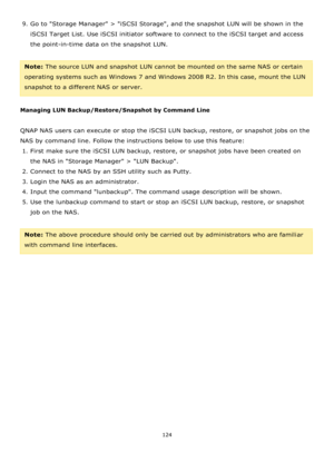 Page 124124 
 
9. Go to Storage Manager > iSCSI Storage, and the snapshot LUN will be shown in the 
iSCSI Target List. Use iSCSI initiator software to connect to the iSCSI target and access 
the point-in-time data on the snapshot LUN.  
 
Note: The source LUN and snapshot LUN cannot be mounted on the same NAS or certain 
operating systems such as Windows 7 and Windows 2008 R2. In this case, mount the LUN 
snapshot to a different NAS or server. 
 
Managing LUN Backup/Restore/Snapshot by Command Line 
 
QNAP NAS...
