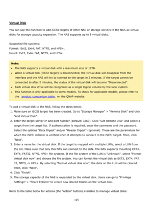 Page 125125 
 
 
 
 
Virtual Disk 
 
You can use this function to add iSCSI targets of other NAS or storage servers to the NAS as virtual 
disks for storage capacity expansion. The NAS supports up to 8 virtual disks. 
 
Supported file systems: 
Format: Ext3, Ext4, FAT, NTFS, and HFS+. 
Mount: Ext3, Ext4, FAT, NTFS, and HFS+. 
 
Note: 
The NAS supports a virtual disk with a maximum size of 16TB. 
When a virtual disk (iSCSI target) is disconnected, the virtual disk will disappear from the 
interface and the...