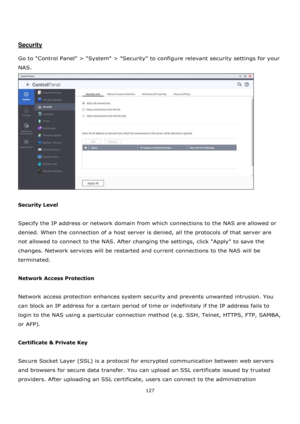 Page 127127 
 
 
 
 
Security 
 
Go to Control Panel > System > Security to configure relevant security settings for your 
NAS.  
 
 
Security Level 
 
Specify the IP address or network domain from which connections to the NAS are allowed or 
denied. When the connection of a host server is denied, all the protocols of that server are 
not allowed to connect to the NAS. After changing the settings, click Apply to save the 
changes. Network services will be restarted and current connections to the NAS will be...