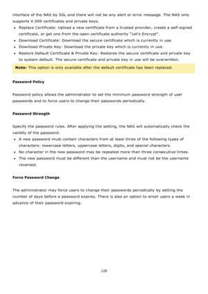 Page 128128 
 
interface of the NAS by SSL and there will not be any alert or error message. The NAS only 
supports X.509 certificates and private keys. 
Replace Certificate: Upload a new certificate from a trusted provider, create a self-signed 
certificate, or get one from the open certificate authority “Let’s Encrypt”. 
Download Certificate: Download the secure certificate which is currently in use. 
Download Private Key: Download the private key which is currently in use. 
Restore Default Certificate...