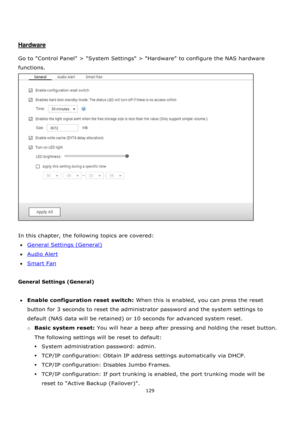 Page 129129 
 
 
 
 
Hardware 
 
Go to Control Panel > System Settings > Hardware to configure the NAS hardware 
functions. 
 
 
In this chapter, the following topics are covered: 
General Settings (General) 
Audio Alert 
Smart Fan 
 
General Settings (General) 
 
Enable configuration reset switch: When this is enabled, you can press the reset 
button for 3 seconds to reset the administrator password and the system settings to 
default (NAS data will be retained) or 10 seconds for advanced system reset....