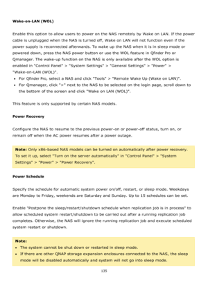 Page 135135 
 
 
Wake-on-LAN (WOL) 
 
Enable this option to allow users to power on the NAS remotely by Wake on LAN. If the power 
cable is unplugged when the NAS is turned off, Wake on LAN will not function even if the 
power supply is reconnected afterwards. To wake up the NAS when it is in sleep mode or 
powered down, press the NAS power button or use the WOL feature in Qfinder Pro or 
Qmanager. The wake-up function on the NAS is only available after the WOL option is 
enabled in Control Panel > System...