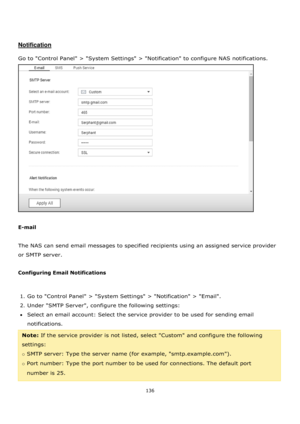 Page 136136 
 
 
 
 
Notification 
 
Go to Control Panel > System Settings > Notification to configure NAS notifications. 
 
 
E-mail 
 
The NAS can send email messages to specified recipients using an assigned service provider 
or SMTP server. 
 
Configuring Email Notifications 
 
1. Go to Control Panel > System Settings > Notification > Email. 
2. Under SMTP Server, configure the following settings: 
Select an email account: Select the service provider to be used for sending email 
notifications. 
Note: If...