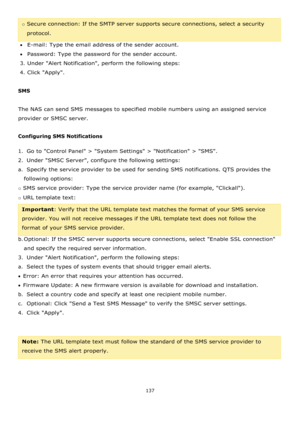 Page 137137 
 
o Secure connection: If the SMTP server supports secure connections, select a security 
protocol. 
E-mail: Type the email address of the sender account. 
Password: Type the password for the sender account. 
3. Under Alert Notification, perform the following steps: 
4. Click Apply. 
 
SMS 
 
The NAS can send SMS messages to specified mobile numbers using an assigned service 
provider or SMSC server. 
 
Configuring SMS Notifications 
1.  Go to Control Panel > System Settings > Notification >...