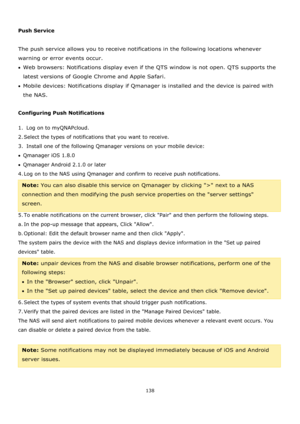Page 138138 
 
 
Push Service 
 
The push service allows you to receive notifications in the following locations whenever 
warning or error events occur. 
Web browsers: Notifications display even if the QTS window is not open. QTS supports the 
latest versions of Google Chrome and Apple Safari.  
Mobile devices: Notifications display if Qmanager is installed and the device is paired with 
the NAS. 
 
Configuring Push Notifications 
1.  Log on to myQNAPcloud. 
2. Select the types of notifications that you...