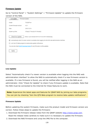 Page 139139 
 
 
Firmware Update 
 
Go to Control Panel > System Settings > Firmware Update to update the firmware 
version of the NAS.  
 
 
Live Update 
 
Select Automatically check if a newer version is available when logging into the NAS web 
administration interface to allow the NAS to automatically check if a new firmware version is 
available. If a new firmware is found, you will be notified after logging in the NAS as an 
administrator. Click Check for Update to check if any firmware update is available....