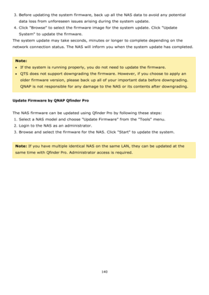 Page 140140 
 
3. Before updating the system firmware, back up all the NAS data to avoid any potential 
data loss from unforeseen issues arising during the system update. 
4. Click Browse to select the firmware image for the system update. Click Update 
System to update the firmware. 
The system update may take seconds, minutes or longer to complete depending on the 
network connection status. The NAS will inform you when the system update has completed. 
 
Note:  
If the system is running properly, you do not...