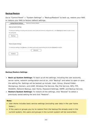 Page 141141 
 
 
 
 
Backup/Restore 
 
Go to Control Panel > System Settings > Backup/Restore to back up, restore your NAS 
or restore your NAS to factory default settings.  
 
 
Backup/Restore Settings 
 
Back up System Settings: To back up all the settings, including the user accounts, 
server name, network configuration and so on, click Backup and select to open or save 
the setting file. Settings will be backed up include: User, Group, Shared Folder, 
Workgroup, Domain, and LDAP, Windows File Service, Mac...