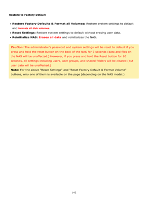 Page 142142 
 
 
Restore to Factory Default 
 
Restore Factory Defaults & Format all Volumes: Restore system settings to default 
and formats all disk volumes.  
Reset Settings: Restore system settings to default without erasing user data. 
Reinitialize NAS: Erases all data and reinitializes the NAS.  
 
Caution: The administrators password and system settings will be reset to default if you 
press and hold the reset button on the back of the NAS for 3 seconds (data and files on 
the NAS will be...