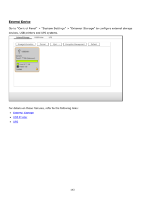 Page 143143 
 
 
 
 
External Device 
 
Go to Control Panel > System Settings > External Storage to configure external storage 
devices, USB printers and UPS systems.  
 
 
For details on these features, refer to the following links: 
External Storage 
USB Printer 
UPS  