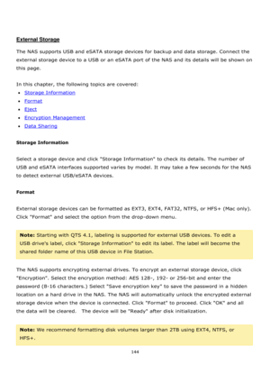 Page 144144 
 
 
 
 
External Storage 
 
The NAS supports USB and eSATA storage devices for backup and data storage. Connect the 
external storage device to a USB or an eSATA port of the NAS and its details will be shown on 
this page. 
 
In this chapter, the following topics are covered: 
Storage Information 
Format 
Eject 
Encryption Management 
Data Sharing 
 
Storage Information 
 
Select a storage device and click Storage Information to check its details. The number of 
USB and eSATA interfaces...