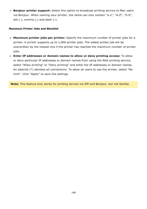 Page 148148 
 
Bonjour printer support: Select this option to broadcast printing service to Mac users 
via Bonjour. When naming your printer, the name can only contain a-z, A-Z, 0-9, 
dot (.), comma (,) and dash (-). 
 
Maximum Printer Jobs and Blacklist 
 
Maximum printer jobs per printer: Specify the maximum number of printer jobs for a 
printer. A printer supports up to 1,000 printer jobs. The oldest printer job will be 
overwritten by the newest one if the printer has reached the maximum number of...