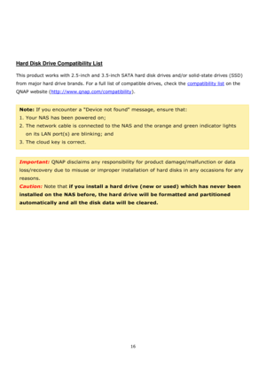 Page 1616 
 
 
 
 
 
 
 
Hard Disk Drive Compatibility List 
 
This product works with 2.5-inch and 3.5-inch SATA hard disk drives and/or solid-state drives (SSD) 
from major hard drive brands. For a full list of compatible drives, check the compatibility list on the 
QNAP website (http://www.qnap.com/compatibility). 
 
Note: If you encounter a Device not found message, ensure that:  
1. Your NAS has been powered on;  
2. The network cable is connected to the NAS and the orange and green indicator lights 
on...