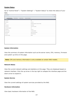 Page 157157 
 
 
System Status 
 
Go to Control Panel > System Settings > System Status to check the status of your 
NAS.  
 
 
System Information 
 
View the summary of system information such as the server name, CPU, memory, firmware 
and system up time on this page. 
 
Note: CPU and memory information is only available on certain NAS models. 
 
Network Status 
 
View the current network settings and statistics on this page. They are displayed based on 
network interface. Click the up arrow in the top right to...