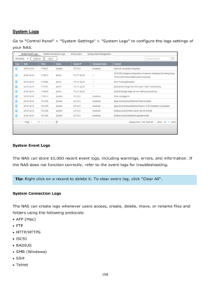 Page 158158 
 
 
 
 
System Logs 
 
Go to Control Panel > System Settings > System Logs to configure the logs settings of 
your NAS.  
 
 
System Event Logs 
 
The NAS can store 10,000 recent event logs, including warnings, errors, and information. If 
the NAS does not function correctly, refer to the event logs for troubleshooting. 
 
Tip: Right click on a record to delete it. To clear every log, click Clear All. 
 
System Connection Logs 
 
The NAS can create logs whenever users access, create, delete, move,...