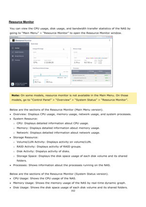 Page 162162 
 
 
 
 
Resource Monitor 
 
You can view the CPU usage, disk usage, and bandwidth transfer statistics of the NAS by 
going to “Main Menu” > “Resource Monitor” to open the Resource Monitor window.  
 
 
Note: On some models, resource monitor is not available in the Main Menu. On those 
models, go to “Control Panel” > “Overview” > “System Status” > “Resource Monitor”. 
 
Below are the sections of the Resource Monitor (Main Menu version). 
Overview: Displays CPU usage, memory usage, network usage,...
