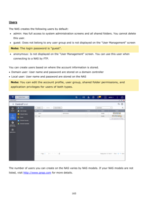 Page 165165 
 
 
 
 
Users 
 
The NAS creates the following users by default: 
admin: Has full access to system administration screens and all shared folders. You cannot delete 
this user. 
guest: Does not belong to any user group and is not displayed on the User Management screen 
Note: The login password is guest. 
anonymous: Is not displayed on the User Management screen. You can use this user when 
connecting to a NAS by FTP. 
 
You can create users based on where the account information is stored....
