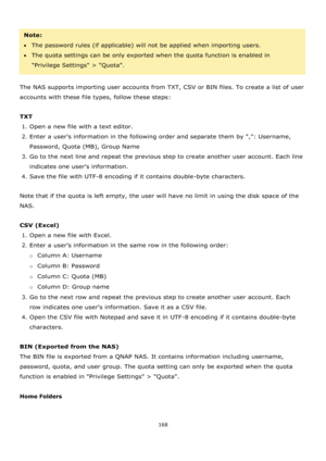 Page 168168 
 
 
Note:  
The password rules (if applicable) will not be applied when importing users. 
The quota settings can be only exported when the quota function is enabled in 
Privilege Settings > Quota. 
 
The NAS supports importing user accounts from TXT, CSV or BIN files. To create a list of user 
accounts with these file types, follow these steps: 
 
TXT 
1. Open a new file with a text editor. 
2. Enter a users information in the following order and separate them by ,: Username, 
Password, Quota...