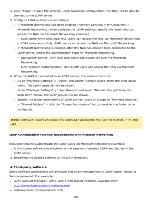 Page 188188 
 
4. Click Apply to save the settings. Upon successful configuration, the NAS will be able to 
connect to the LDAP server. 
5. Configure LDAP authentication options. 
o If Microsoft Networking has been enabled (Network Services > Win/Mac/NFS > 
Microsoft Networking) when applying the LDAP settings, specify the users who can 
access the NAS via Microsoft Networking (Samba.) 
Local users only: Only local NAS users can access the NAS via Microsoft Networking. 
LDAP users only: Only LDAP users can...