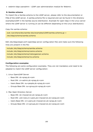 Page 189189 
 
webmin-ldap-useradmin - LDAP user administration module for Webmin. 
 
B. Samba schema 
To import the a Samba schema to the LDAP server, please refer to the documentation or 
FAQ of the LDAP server. A samba.schema file is required and can be found in the directory 
examples/LDAP in the Samba source distribution. Example for open-ldap in the Linux server 
where the LDAP server is running (it can be different depending on the Linux distribution):  
 
Copy the samba schema: 
zcat...