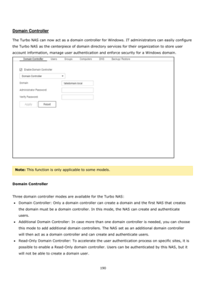 Page 190190 
 
 
 
 
Domain Controller 
 
The Turbo NAS can now act as a domain controller for Windows. IT administrators can easily configure 
the Turbo NAS as the centerpiece of domain directory services for their organization to store user 
account information, manage user authentication and enforce security for a Windows domain. 
 
 
Note: This function is only applicable to some models.  
 
Domain Controller 
 
Three domain controller modes are available for the Turbo NAS: 
Domain Controller: Only a...