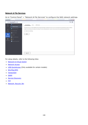 Page 198198 
 
 
 
 
Network & File Services 
 
Go to Control Panel > Network & File Services to configure the NAS network settings.  
 
 
For setup details, refer to the following links: 
Network & Virtual Switch 
Network Access 
USB QuickAccess (Only available for certain models) 
Win/Mac/NFS 
Telnet/SSH 
SNMP 
Service Discovery 
FTP 
Network_Recycle_Bin  