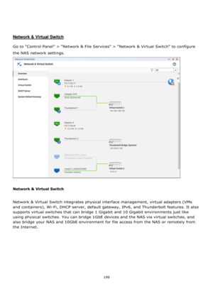 Page 199199 
 
 
 
 
 
Network & Virtual Switch 
 
Go to Control Panel > Network & File Services > Network & Virtual Switch to configure 
the NAS network settings.  
 
 
Network & Virtual Switch 
 
Network & Virtual Switch integrates physical interface management, virtual adapters (VMs 
and containers), Wi-Fi, DHCP server, default gateway, IPv6, and Thunderbolt features. It also 
supports virtual switches that can bridge 1 Gigabit and 10 Gigabit environments just like 
using physical switches. You can bridge...