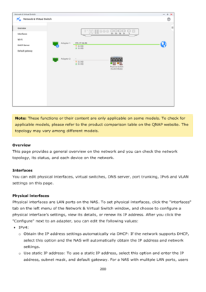 Page 200200 
 
 
 
Note: These functions or their content are only applicable on some models. To check for 
applicable models, please refer to the product comparison table on the QNAP website. The 
topology may vary among different models.    
  
Overview 
This page provides a general overview on the network and you can check the network 
topology, its status, and each device on the network. 
  
Interfaces 
You can edit physical interfaces, virtual switches, DNS server, port trunking, IPv6 and VLAN 
settings on...