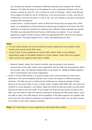 Page 201201 
 
can connect the network interfaces to different switches and configure the TCP/IP 
settings. The NAS will acquire an IP address for each connected interface, which can 
access a subnet for each IP. This is known as multi-IP settings*. When using Qfinder 
Pro to detect the NAS IP, the IP of Ethernet 1 will only be shown in LAN 1 and the IP 
of Ethernet 2 will only be shown in LAN 2, etc. You can choose to use port trunking for 
multiple LAN connections. 
o Jumbo Frame: Jumbo Frames refers to...