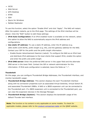 Page 206206 
 
iSCSI 
Web Server 
QTS Desktop 
RTRR 
SSH 
Qsync for Windows 
Netbak Replicator  
 
To use this function, select the option Enable IPv6 and click Apply. The NAS will restart. 
After the system restarts, go to the IPv6 page. The settings of the IPv6 interface will be 
shown. Click the Edit button to edit these settings:  
IPv6 Auto Configuration: If an IPv6 enabled router is available on the network, select 
this option to allow the NAS to automatically acquire the IPv6 address and...