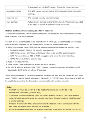 Page 209209 
 
IP address from the DHCP server. Check the router settings. 
Association failed The NAS cannot connect to the Wi-Fi network. Check the router 
settings. 
Incorrect key The entered security key is incorrect. 
Auto connect Automatically connect to the Wi-Fi network. This is not supported 
if the SSID of the Wi-Fi network is not broadcast. 
 
Method 2: Manually connecting to a Wi-Fi network: 
To manually connect to a Wi-Fi network that does not broadcast its SSID (network name), 
click Connect to a...
