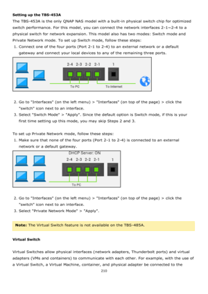 Page 210210 
 
Setting up the TBS-453A 
The TBS-453A is the only QNAP NAS model with a built-in physical switch chip for optimized 
switch performance. For this model, you can connect the network interfaces 2-1~2-4 to a 
physical switch for network expansion. This model also has two modes: Switch mode and 
Private Network mode. To set up Switch mode, follow these steps: 
1. Connect one of the four ports (Port 2-1 to 2-4) to an external network or a default 
gateway and connect your local devices to any of the...