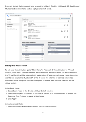 Page 211211 
 
Internet. Virtual Switches could also be used to bridge 1 Gigabit, 10 Gigabit, 40 Gigabit, and 
Thunderbolt environments just as a physical switch could. 
 
 
 
Setting Up a Virtual Switch 
To set up a Virtual Switch, go to “Main Menu” > “Network & Virtual Switch” > “Virtual 
Switch”, click “Add”. Choose between Basic Mode and Advanced Mode. In Basic Mode will, 
the Virtual Switch will be automatically assigned an IP address. Advanced Mode allows the 
user to use a dynamic IP, static IP, or no IP...