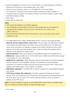 Page 212212 
 
2. Select the adapters to connect to the Virtual Switch. It is recommended to enable the 
Spanning Tree Protocol to avoid bridge loops. Click “Next”.  
3. Choose to use a dynamic, static, or no IP address for the Virtual Switch. 
To use static IP, choose to use the same network settings as another adapter or 
manually enter the network information by filing in the Fixed IP Address, Subnet Mask, 
and Default Gateway fields. 
4. Click “Next”. 
5. Select NAT to enable NAT. 
Note:  
NAT cannot be...