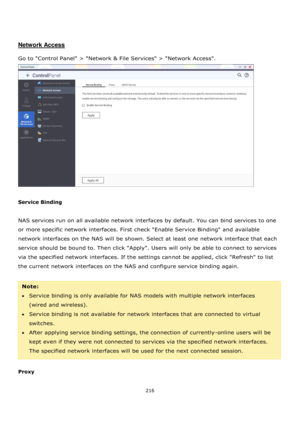 Page 216216 
 
 
 
 
 
Network Access 
 
Go to Control Panel > Network & File Services > Network Access.  
 
 
Service Binding 
 
NAS services run on all available network interfaces by default. You can bind services to one 
or more specific network interfaces. First check Enable Service Binding and available 
network interfaces on the NAS will be shown. Select at least one network interface that each 
service should be bound to. Then click Apply. Users will only be able to connect to services 
via the specified...