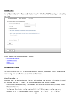 Page 218218 
 
 
 
 
Win/Mac/NFS 
 
Go to Control Panel > Network & File Services > Win/Mac/NFS to configure networking 
services.  
 
 
In this chapter, the following topics are covered: 
Microsoft Networking 
Apple Networking 
NFS Service 
 
Microsoft Networking 
 
To allow access to the NAS on Microsoft Windows Network, enable file service for Microsoft 
networking. Also specify how users will be authenticated. 
 
Standalone Server 
Use local users for authentication. The NAS will use local user account...